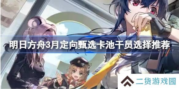 明日方舟3月定向甄选卡池干员怎么选-明日方舟3月定向甄选卡池干员选择推荐