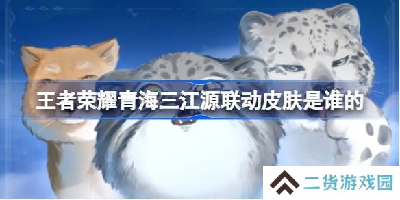 王者荣耀青海三江源联动皮肤是谁的-王者荣耀青海三江源联动开启